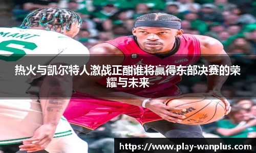 热火与凯尔特人激战正酣谁将赢得东部决赛的荣耀与未来
